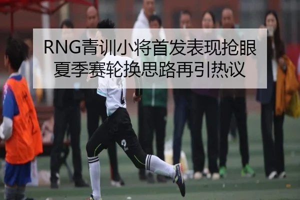 RNG青训小将首发表现抢眼 夏季赛轮换思路再引热议